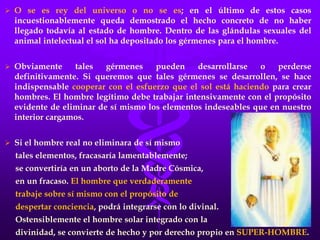  O se es rey del universo o no se es; en el último de estos casos
incuestionablemente queda demostrado el hecho concreto de no haber
llegado todavía al estado de hombre. Dentro de las glándulas sexuales del
animal intelectual el sol ha depositado los gérmenes para el hombre.
 Obviamente tales gérmenes pueden desarrollarse o perderse
definitivamente. Si queremos que tales gérmenes se desarrollen, se hace
indispensable cooperar con el esfuerzo que el sol está haciendo para crear
hombres. El hombre legítimo debe trabajar intensivamente con el propósito
evidente de eliminar de sí mismo los elementos indeseables que en nuestro
interior cargamos.
 Si el hombre real no eliminara de sí mismo
tales elementos, fracasaría lamentablemente;
se convertiría en un aborto de la Madre Cósmica,
en un fracaso. El hombre que verdaderamente
trabaje sobre sí mismo con el propósito de
despertar conciencia, podrá integrarse con lo divinal.
Ostensiblemente el hombre solar integrado con la
divinidad, se convierte de hecho y por derecho propio en SUPER-HOMBRE.
 