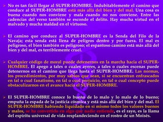  No es tan fácil llegar al SUPER-HOMBRE. Indubitablemente el camino que
conduce al SUPER-HOMBRE está más allá del bien y del mal. Una cosa es
buena cuando nos conviene y mala cuando no nos conviene. Entre las
cadencias del verso también se esconde el delito. Hay mucha virtud en el
malvado y mucha maldad en el virtuoso.
 El camino que conduce al SUPER-HOMBRE es la Senda del Filo de la
Navaja; esta senda está llena de peligros dentro y por fuera. El mal es
peligroso, el bien también es peligroso; el espantoso camino está más allá del
bien y del mal, es terriblemente cruel.
 Cualquier código de moral puede detenernos en la marcha hacia el SUPER-
HOMBRE. El apego a tales o cuales ayeres, a tales o cuales escenas puede
detenernos en el camino que llega hasta el SUPER-HOMBRE. Las normas,
los procedimientos, por muy sabios que sean, si se encuentran enfrascados
en tal o cual fanatismo, en tal o cual prejuicio, en tal o cual concepto puede
obstaculizarnos en el avance hacia el SUPER-HOMBRE.
 El SUPER-HOMBRE conoce lo bueno de lo malo y lo malo de lo bueno;
empuña la espada de la justicia cósmica y está más allá del bien y del mal. El
SUPER-HOMBRE habiendo liquidado en sí mismo todos los valores buenos
y malos, se ha convertido en algo que nadie entiende, es el rayo, es la llama
del espíritu universal de vida resplandeciendo en el rostro de un Moisés.
 