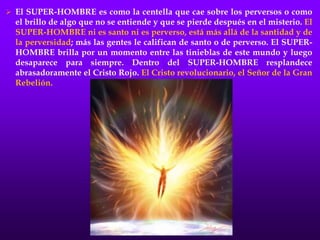  El SUPER-HOMBRE es como la centella que cae sobre los perversos o como
el brillo de algo que no se entiende y que se pierde después en el misterio. El
SUPER-HOMBRE ni es santo ni es perverso, está más allá de la santidad y de
la perversidad; más las gentes le califican de santo o de perverso. El SUPER-
HOMBRE brilla por un momento entre las tinieblas de este mundo y luego
desaparece para siempre. Dentro del SUPER-HOMBRE resplandece
abrasadoramente el Cristo Rojo. El Cristo revolucionario, el Señor de la Gran
Rebelión.
 