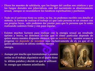  Dicen los maestro de sabiduría, que los fuegos del cardias son crísticos y que
los fuegos dorsales son jehovísticos, esto del nacimiento es absolutamente
sexual, aunque se escandalicen los fanáticos espiritualista y puritanos.
 Todo en el universo tiene su orden, su ley, no podemos escribir con detalle el
método, la forma de realizar el trabajo ya que cada persona es un cosmos con
sus propias leyes, solo podemos dar pautas para que la persona que lo estén
realizando caminen firme y con paso regular.
 Existen muchos factores para realizar con la energía sexual un resultado
óptimo y breve, no debemos olvidar que el rítmo particular depende de
quien marca nuestro diapasón cósmico, que es nuestro ser, nuestro avance o
progreso no depende de nosotros sino exclusivamente de el, ya que el es
quien administra en ultima síntesis nuestra
energía.
 Aunque por mucho que trasmutemos y seamos
serios en el trabajo alquímico es el quien tiene
la última palabra y decide en que se utilizará
la energía que estamos asimilando.
 