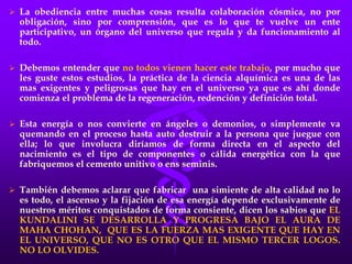  La obediencia entre muchas cosas resulta colaboración cósmica, no por
obligación, sino por comprensión, que es lo que te vuelve un ente
participativo, un órgano del universo que regula y da funcionamiento al
todo.
 Debemos entender que no todos vienen hacer este trabajo, por mucho que
les guste estos estudios, la práctica de la ciencia alquímica es una de las
mas exigentes y peligrosas que hay en el universo ya que es ahí donde
comienza el problema de la regeneración, redención y definición total.
 Esta energía o nos convierte en ángeles o demonios, o simplemente va
quemando en el proceso hasta auto destruir a la persona que juegue con
ella; lo que involucra diríamos de forma directa en el aspecto del
nacimiento es el tipo de componentes o cálida energética con la que
fabriquemos el cemento unitivo o ens seminis.
 También debemos aclarar que fabricar una simiente de alta calidad no lo
es todo, el ascenso y la fijación de esa energía depende exclusivamente de
nuestros méritos conquistados de forma consiente, dicen los sabios que EL
KUNDALINI SE DESARROLLA Y PROGRESA BAJO EL AURA DE
MAHA CHOHAN, QUE ES LA FUERZA MAS EXIGENTE QUE HAY EN
EL UNIVERSO, QUE NO ES OTRO QUE EL MISMO TERCER LOGOS.
NO LO OLVIDES.
 