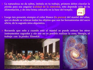  La naturaleza no da saltos, imítala en tu trabajo, primero debes cincelar la
pierda para sea angular (calidad de la simiente), esto depende solo de tu
alimentación, y de esta forma colocarla en la base del templo.
 Luego ten presente siempre el color blanco (la pureza) del mantel del altar,
que es donde se colocan todos los objetos que son las herramientas del sacro
oficio, de la sagrada misa alquímica.
 Recuerda que solo y cuando está el mantel se puede colocar los otros
instrumentos sagrados y sin eso no es posible realizar la cena, liturgia, el
trabajo con la piedra filosofal.
PTR
 