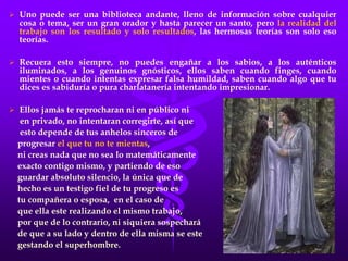  Uno puede ser una biblioteca andante, lleno de información sobre cualquier
cosa o tema, ser un gran orador y hasta parecer un santo, pero la realidad del
trabajo son los resultado y solo resultados, las hermosas teorías son solo eso
teorías.
 Recuera esto siempre, no puedes engañar a los sabios, a los auténticos
iluminados, a los genuinos gnósticos, ellos saben cuando finges, cuando
mientes o cuando intentas expresar falsa humildad, saben cuando algo que tu
dices es sabiduría o pura charlatanería intentando impresionar.
 Ellos jamás te reprocharan ni en público ni
en privado, no intentaran corregirte, así que
esto depende de tus anhelos sinceros de
progresar el que tu no te mientas,
ni creas nada que no sea lo matemáticamente
exacto contigo mismo, y partiendo de eso
guardar absoluto silencio, la única que de
hecho es un testigo fiel de tu progreso es
tu compañera o esposa, en el caso de
que ella este realizando el mismo trabajo,
por que de lo contrario, ni siquiera sospechará
de que a su lado y dentro de ella misma se este
gestando el superhombre.
 