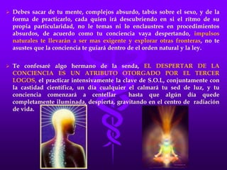  Debes sacar de tu mente, complejos absurdo, tabús sobre el sexo, y de la
forma de practicarlo, cada quien irá descubriendo en si el rítmo de su
propia particularidad, no le temas ni lo enclaustres en procedimientos
absurdos, de acuerdo como tu conciencia vaya despertando, impulsos
naturales te llevarán a ser mas exigente y explorar otras fronteras, no te
asustes que la conciencia te guiará dentro de el orden natural y la ley.
 Te confesaré algo hermano de la senda, EL DESPERTAR DE LA
CONCIENCIA ES UN ATRIBUTO OTORGADO POR EL TERCER
LOGOS, el practicar intensivamente la clave de S.O.L, conjuntamente con
la castidad científica, un día cualquier el calmará tu sed de luz, y tu
conciencia comenzará a centellar hasta que algún día quede
completamente iluminada, despierta, gravitando en el centro de radiación
de vida.
 