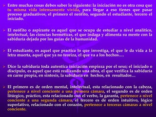  Entre muchas cosas debes saber lo siguiente: la iniciación no es otra cosa que
tu misma vida intensamente vivida, para llegar a eso tienes que pasar
proceso graduativos, el primero el neófito, segundo el estudiante, tercero el
iniciado.
 El neófito o aspirante es aquel que se ocupa de estudiar a nivel analítico,
intelectual, las ciencias herméticas, el que indaga y alimenta su mente con la
sabiduría dejada por los guías de la humanidad.
 El estudiante, es aquel que practica lo que investiga, el que le da vida a la
letra muerta, aquel que ya no teoriza, el que va a los hechos….
 Dice la sabiduría toda autentica iniciación empieza por el sexo; el iniciado o
discípulo, es aquel que está realizando una obra, el que verifica la sabiduría
en carne propia, en síntesis, la sabiduría en hechos, en resultados…
 El primero es de orden mental, intelectual, esta relacionado con la cabeza,
pertenece a nivel conciente a una primera cámara, el segundo es de orden
litúrgico, práctico, esta relacionado con el verbo, la garanta, pertenece a nivel
conciente a una segunda cámara, el tercero es de orden intuitivo, lógico
superlativo, relacionado con el corazón, pertenece a terceras cámaras a nivel
conciente.
 