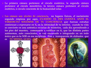  La primera cámara pertenece al círculo exotérico, la segunda cámara
pertenece al círculo mesotérico, la tercera cámara pertenece al círculo
esotérico, o círculo conciente de la humanidad solar.
 Las cámara son niveles de conciencia, no lugares físicos, el nacimiento
segundo empieza por aquí, CUANDO TE DES CUENTA ANTE EL
VEREDICTO SOLEMNE DE TU CONCIENCIA que fuerzas extrañas
comienzan a expresarse en ti, en la intimidad de tu interior, cuando tu vida
se convierte en una auténtica escuelas de misterios, cada día aprendiendo a
los pies del maestro, comenzarás a verificar en ti, que las distinta partes
autónomas, auto conscientes, se van encarnado o integrando en un todo
único que es tu SER en ese recipiente fino y transparente de alabastro que
es TU MISMA ALMA.
 