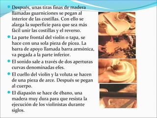 Después, unas tiras finas de madera
llamadas guarniciones se pegan al
interior de las costillas. Con ello se
alarga la superficie para que sea más
fácil unir las costillas y el reverso.
La parte frontal del violín o tapa, se
hace con una sola pieza de picea. La
barra de apoyo llamada barra armónica,
va pegada a la parte inferior.
El sonido sale a través de dos aperturas
curvas denominadas efes.
El cuello del violín y la voluta se hacen
de una pieza de arce. Después se pegan
al cuerpo.
El diapasón se hace de ébano, una
madera muy dura para que resista la
ejecución de los violinistas durante
siglos.
 