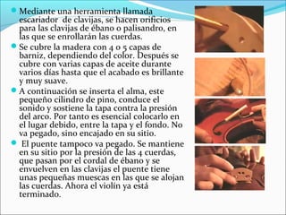 Mediante una herramienta llamada
escariador de clavijas, se hacen orificios
para las clavijas de ébano o palisandro, en
las que se enrollarán las cuerdas.
Se cubre la madera con 4 o 5 capas de
barniz, dependiendo del color. Después se
cubre con varias capas de aceite durante
varios días hasta que el acabado es brillante
y muy suave.
A continuación se inserta el alma, este
pequeño cilindro de pino, conduce el
sonido y sostiene la tapa contra la presión
del arco. Por tanto es esencial colocarlo en
el lugar debido, entre la tapa y el fondo. No
va pegado, sino encajado en su sitio.
 El puente tampoco va pegado. Se mantiene
en su sitio por la presión de las 4 cuerdas,
que pasan por el cordal de ébano y se
envuelven en las clavijas el puente tiene
unas pequeñas muescas en las que se alojan
las cuerdas. Ahora el violín ya está
terminado.
 