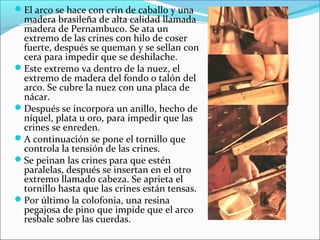 El arco se hace con crin de caballo y una
madera brasileña de alta calidad llamada
madera de Pernambuco. Se ata un
extremo de las crines con hilo de coser
fuerte, después se queman y se sellan con
cera para impedir que se deshilache.
Este extremo va dentro de la nuez, el
extremo de madera del fondo o talón del
arco. Se cubre la nuez con una placa de
nácar.
Después se incorpora un anillo, hecho de
níquel, plata u oro, para impedir que las
crines se enreden.
A continuación se pone el tornillo que
controla la tensión de las crines.
Se peinan las crines para que estén
paralelas, después se insertan en el otro
extremo llamado cabeza. Se aprieta el
tornillo hasta que las crines están tensas.
Por último la colofonia, una resina
pegajosa de pino que impide que el arco
resbale sobre las cuerdas.
 