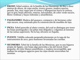 ÉBANO: Árbol exótico, de la familia de las Ebenáceas, de diez a doce
metros de altura, de copa ancha, tronco grueso, madera maciza,
pesada, lisa, muy negra por el centro y blanquecina hacia la corteza,
que es gris; hojas alternas, enteras, lanceoladas, de color verde oscuro,
flores verdosas y bayas redondas y amarillentas.
PALISANDRO: Madera del guayaco, compacta y de hermoso color
rojo oscuro, muy estimada para la construcción de muebles de lujo.
PICEA: Árbol parecido al abeto común, del cual se distingue por tener
las hojas puntiagudas y las piñas más delgadas y colgantes al extremo
de las ramas superiores. No la hay silvestre en España.
PUENTE: Tablilla colocada perpendicularmente en la tapa de los
instrumentos de arco, para mantener levantadas las cuerdas.
SICOMORO: Árbol de la familia de las Moráceas, que es una higuera
propia de Egipto, con hojas algo parecidas a las del moral, fruto
pequeño, de color blanco amarillento, y madera incorruptible, que
usaban los antiguos egipcios para las cajas donde encerraban las
momias.
 