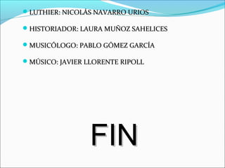 LUTHIER: NICOLÁS NAVARRO URIOSLUTHIER: NICOLÁS NAVARRO URIOS
HISTORIADOR: LAURA MUÑOZ SAHELICESHISTORIADOR: LAURA MUÑOZ SAHELICES
MUSICÓLOGO: PABLO GÓMEZ GARCÍAMUSICÓLOGO: PABLO GÓMEZ GARCÍA
MÚSICO: JAVIER LLORENTE RIPOLLMÚSICO: JAVIER LLORENTE RIPOLL
FINFIN
 