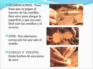 GUARNICIONES: Tiras
finas que se pegan al
interior de las costillas.
Esto sirve para alargar la
superficie y que sea mas
fácil unir las costillas y el
reverso.
EFES: Dos aberturas
curvas por las que sale el
sonido.
CUELLO Y VOLUTA:
Están hechos de una pieza
de arce.
 