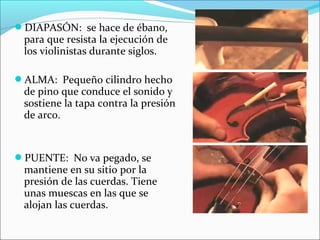 DIAPASÓN: se hace de ébano,
para que resista la ejecución de
los violinistas durante siglos.
ALMA: Pequeño cilindro hecho
de pino que conduce el sonido y
sostiene la tapa contra la presión
de arco.
PUENTE: No va pegado, se
mantiene en su sitio por la
presión de las cuerdas. Tiene
unas muescas en las que se
alojan las cuerdas.
 