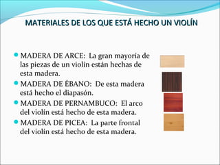 MATERIALES DE LOS QUE ESTÁ HECHO UN VIOLÍNMATERIALES DE LOS QUE ESTÁ HECHO UN VIOLÍN
MADERA DE ARCE: La gran mayoría de
las piezas de un violín están hechas de
esta madera.
MADERA DE ÉBANO: De esta madera
está hecho el diapasón.
MADERA DE PERNAMBUCO: El arco
del violín está hecho de esta madera.
MADERA DE PICEA: La parte frontal
del violín está hecho de esta madera.
 