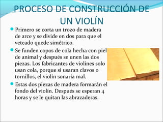 PROCESO DE CONSTRUCCIÓN DE
UN VIOLÍN
Primero se corta un trozo de madera
de arce y se divide en dos para que el
veteado quede simétrico.
Se funden copos de cola hecha con piel
de animal y después se unen las dos
piezas. Los fabricantes de violines solo
usan cola, porque si usaran clavos o
tornillos, el violín sonaría mal.
Estas dos piezas de madera formarán el
fondo del violín. Después se esperan 4
horas y se le quitan las abrazaderas.
 