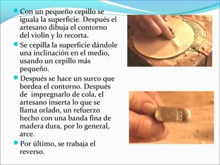 Con un pequeño cepillo se
iguala la superficie. Después el
artesano dibuja el contorno
del violín y lo recorta.
Se cepilla la superficie dándole
una inclinación en el medio,
usando un cepillo más
pequeño.
Después se hace un surco que
bordea el contorno. Después
de impregnarlo de cola, el
artesano inserta lo que se
llama orlado, un refuerzo
hecho con una banda fina de
madera dura, por lo general,
arce.
Por último, se trabaja el
reverso.
 