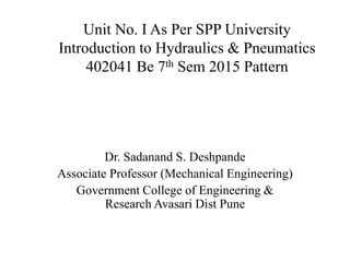 Unit No. I As Per SPP University
Introduction to Hydraulics & Pneumatics
402041 Be 7th Sem 2015 Pattern
Dr. Sadanand S. Deshpande
Associate Professor (Mechanical Engineering)
Government College of Engineering &
Research Avasari Dist Pune
 