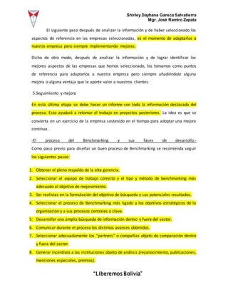 Shirley Dayhana Gareca Salvatierra
Mgr. José Ramiro Zapata
“Liberemos Bolivia”
El siguiente paso después de analizar la información y de haber seleccionado los
aspectos de referencia en las empresas seleccionadas, es el momento de adaptarlos a
nuestra empresa pero siempre implementando mejoras.
Dicho de otro modo, después de analizar la información y de lograr identificar los
mejores aspectos de las empresas que hemos seleccionado, los tomamos como puntos
de referencia para adaptarlos a nuestra empresa pero siempre añadiéndole alguna
mejora o alguna ventaja que le aporte valor a nuestros clientes.
5.Seguimiento y mejora
En esta última etapa se debe hacer un informe con toda la información destacada del
proceso. Esto ayudará a retomar el trabajo en proyectos posteriores. La idea es que se
convierta en un ejercicio de la empresa sostenido en el tiempo para adoptar una mejora
continua.
-El proceso del Benchmarking y sus fases de desarrollo.-
Como paso previo para diseñar un buen proceso de Benchmarking se recomienda seguir
los siguientes pasos:
1. Obtener el pleno respaldo de la alta gerencia.
2. Seleccionar el equipo de trabajo correcto y el tipo y método de benchmarking más
adecuado al objetivo de mejoramiento.
3. Ser realistas en la formulación del objetivo de búsqueda y sus potenciales resultados.
4. Seleccionar el proceso de Benchmarking más ligado a los objetivos estratégicos de la
organización y a sus procesos centrales o clave.
5. Desarrollar una amplia búsqueda de información dentro y fuera del sector.
6. Comunicar durante el proceso los distintos avances obtenidos.
7. Seleccionar adecuadamente los “partners” o compañías objeto de comparación dentro
y fuera del sector.
8. Generar incentivos a las instituciones objeto de análisis (reconocimiento, publicaciones,
menciones especiales, premios).
 