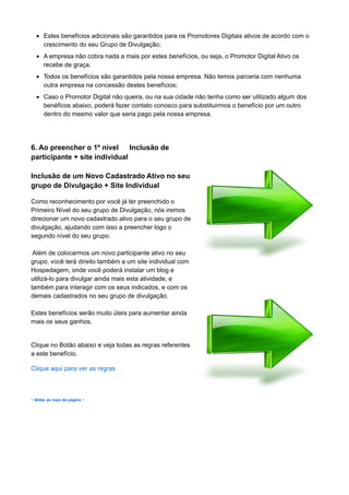Estes benefícios adicionais são garantidos para os Promotores Digitais ativos de acordo com o
crescimento do seu Grupo de Divulgação;
A empresa não cobra nada a mais por estes benefícios, ou seja, o Promotor Digital Ativo os
recebe de graça.
Todos os benefícios são garantidos pela nossa empresa. Não temos parceria com nenhuma
outra empresa na concessão destes benefícios;
Caso o Promotor Digital não queira, ou na sua cidade não tenha como ser utilizado algum dos
benéficos abaixo, poderá fazer contato conosco para substituirmos o benefício por um outro
dentro do mesmo valor que seria pago pela nossa empresa.
6. Ao preencher o 1º nível Inclusão de
participante + site individual
Inclusão de um Novo Cadastrado Ativo no seu
grupo de Divulgação + Site Individual
Como reconhecimento por você já ter preenchido o
Primeiro Nível do seu grupo de Divulgação, nós iremos
direcionar um novo cadastrado ativo para o seu grupo de
divulgação, ajudando com isso a preencher logo o
segundo nível do seu grupo.
Além de colocarmos um novo participante ativo no seu
grupo, você terá direito também a um site individual com
Hospedagem, onde você poderá instalar um blog e
utilizá-lo para divulgar ainda mais esta atividade, e
também para interagir com os seus indicados, e com os
demais cadastrados no seu grupo de divulgação.
Estes benefícios serão muito úteis para aumentar ainda
mais os seus ganhos.
Clique no Botão abaixo e veja todas as regras referentes
a este benefício.
Clique aqui para ver as regras
↑ Voltar ao topo da página ↑
 