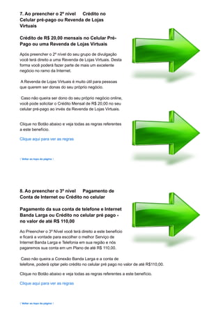 7. Ao preencher o 2º nível Crédito no
Celular pré-pago ou Revenda de Lojas
Virtuais
Crédito de R$ 20,00 mensais no Celular Pré-
Pago ou uma Revenda de Lojas Virtuais
Após preencher o 2º nível do seu grupo de divulgação
você terá direito a uma Revenda de Lojas Virtuais. Desta
forma você poderá fazer parte de mais um excelente
negócio no ramo da Internet.
A Revenda de Lojas Virtuais é muito útil para pessoas
que querem ser donas do seu próprio negócio.
Caso não queira ser dono do seu próprio negócio online,
você pode solicitar o Crédito Mensal de R$ 20,00 no seu
celular pré-pago ao invés da Revenda de Lojas Virtuais.
Clique no Botão abaixo e veja todas as regras referentes
a este benefício.
Clique aqui para ver as regras
↑ Voltar ao topo da página ↑
8. Ao preencher o 3º nível Pagamento de
Conta de Internet ou Crédito no celular
Pagamento da sua conta de telefone e Internet
Banda Larga ou Crédito no celular pré pago -
no valor de até R$ 110,00
Ao Preencher o 3º Nível você terá direito a este benefício
e ficará a vontade para escolher o melhor Serviço de
Internet Banda Larga e Telefonia em sua região e nós
pagaremos sua conta em um Plano de até R$ 110,00.
Caso não queira a Conexão Banda Larga e a conta de
telefone, poderá optar pelo crédito no celular pré pago no valor de até R$110,00.
Clique no Botão abaixo e veja todas as regras referentes a este benefício.
Clique aqui para ver as regras
↑ Voltar ao topo da página ↑
 