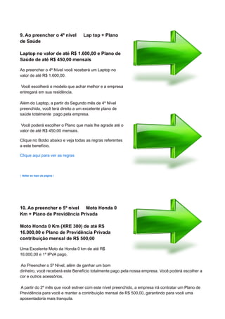 9. Ao preencher o 4º nível Lap top + Plano
de Saúde
Laptop no valor de até R$ 1.600,00 e Plano de
Saúde de até R$ 450,00 mensais
Ao preencher o 4º Nível você receberá um Laptop no
valor de até R$ 1.600,00.
Você escolherá o modelo que achar melhor e a empresa
entregará em sua residência.
Além do Laptop, a partir do Segundo mês de 4º Nível
preenchido, você terá direito a um excelente plano de
saúde totalmente pago pela empresa.
Você poderá escolher o Plano que mais lhe agrade até o
valor de até R$ 450,00 mensais.
Clique no Botão abaixo e veja todas as regras referentes
a este benefício.
Clique aqui para ver as regras
↑ Voltar ao topo da página ↑
10. Ao preencher o 5º nível Moto Honda 0
Km + Plano de Previdência Privada
Moto Honda 0 Km (XRE 300) de até R$
16.000,00 e Plano de Previdência Privada
contribuição mensal de R$ 500,00
Uma Excelente Moto da Honda 0 km de até R$
16.000,00 e 1º IPVA pago.
Ao Preencher o 5º Nível, além de ganhar um bom
dinheiro, você receberá este Benefício totalmente pago pela nossa empresa. Você poderá escolher a
cor e outros acessórios.
A partir do 2º mês que você estiver com este nível preenchido, a empresa irá contratar um Plano de
Previdência para você e manter a contribuição mensal de R$ 500,00, garantindo para você uma
aposentadoria mais tranquila.
 