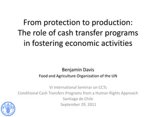 From protection to production:
The role of cash transfer programs
in fostering economic activities
Benjamin Davis
Food and Agriculture Organization of the UN
VI International Seminar on CCTs
Conditional Cash Transfers Programs from a Human Rights Approach
Santiago de Chile
September 29, 2011
 