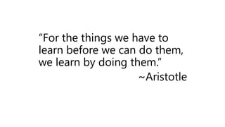 “For the things we have to
learn before we can do them,
we learn by doing them.”
~Aristotle
 