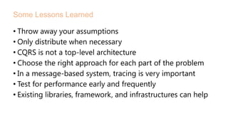 • Throw away your assumptions
• Only distribute when necessary
• CQRS is not a top-level architecture
• Choose the right approach for each part of the problem
• In a message-based system, tracing is very important
• Test for performance early and frequently
• Existing libraries, framework, and infrastructures can help
Some Lessons Learned
 