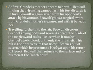  At first, Grendel's mother appears to prevail. Beowulf, 
finding that Hrunting cannot harm his foe, discards it 
in fury. Beowulf is again saved from his opponent's 
attack by his armour. Beowulf grabs a magical sword 
from Grendel's mother's treasure, and with it beheads 
her. 
 Travelling further into the lair, Beowulf discovers 
Grendel's dying body and severs its head. The blade of 
the magic sword melts like ice when it touches 
Grendel's toxic blood, until only the hilt is left. This 
hilt is the only treasure that Beowulf carries out of 
cavern, which he presents to Hroðgar upon his return 
to Heorot. Beowulf then returns to the surface and to 
his men at the "ninth hour“ 
 