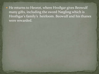  He returns to Heorot, where Hroðgar gives Beowulf 
many gifts, including the sword Nægling which is 
Hrothgar’s family’s heirloom. Beowulf and his thanes 
were rewarded. 
 