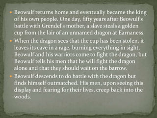  Beowulf returns home and eventually became the king 
of his own people. One day, fifty years after Beowulf's 
battle with Grendel's mother, a slave steals a golden 
cup from the lair of an unnamed dragon at Earnaness. 
 When the dragon sees that the cup has been stolen, it 
leaves its cave in a rage, burning everything in sight. 
Beowulf and his warriors come to fight the dragon, but 
Beowulf tells his men that he will fight the dragon 
alone and that they should wait on the barrow. 
 Beowulf descends to do battle with the dragon but 
finds himself outmatched. His men, upon seeing this 
display and fearing for their lives, creep back into the 
woods. 
 