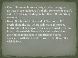  One of his men, however, Wiglaf, who finds great 
distress in seeing Beowulf's plight, comes to Beowulf's 
aid. The two slay the dragon, but Beowulf is mortally 
wounded. 
 Beowulf is buried in the land of Geats on a cliff 
overlooking the sea, where sailors are able to see 
his tumulus. The dragon's treasure is buried with him, 
in accordance with Beowulf's wishes, rather than 
distributed to his people, and there is a curse 
associated with the hoard to ensure that Beowulf's 
wish is kept. 
