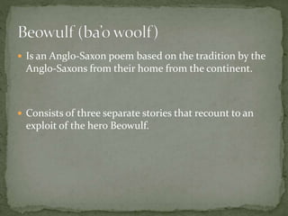  Is an Anglo-Saxon poem based on the tradition by the 
Anglo-Saxons from their home from the continent. 
 Consists of three separate stories that recount to an 
exploit of the hero Beowulf. 
 
