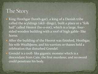  King Hrothgar (hroth-gar), a king of a Danish tribe 
called the scyldings (skil- dingz), built a place or a “folk 
hall” called Heorot (he-o-rot), which is a large, four-sided 
wooden building with a roof of high gable- like 
horns. 
 After the building of the Heorot was finished, Hrothgar, 
his wife Wealhþeow, and his warriors or thanes held a 
celebration that disturbed Grendel. 
 Grendel is a troll- like gigantic monster which is a 
descendant from Cain, the first murderer, and no sword 
could penetrate his body. 
 