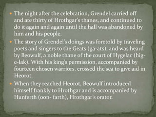  The night after the celebration, Grendel carried off 
and ate thirty of Hrothgar’s thanes, and continued to 
do it again and again until the hall was abandoned by 
him and his people. 
 The story of Grendel’s doings was foretold by traveling 
poets and singers to the Geats (ga-ats), and was heard 
by Beowulf, a noble thane of the court of Hygelac (hig-e- 
lak). With his king’s permission, accompanied by 
fourteen chosen warriors, crossed the sea to give aid in 
Heorot. 
 When they reached Heorot, Beowulf introduced 
himself frankly to Hrothgar and is accompanied by 
Hunferth (oon- farth), Hrothgar’s orator. 
 