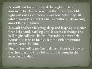  Beowulf and his men stayed the night in Heorot, 
unarmed, for they believe that the monster would 
fight without a sword or any weapon. After they fall 
asleep, Grendel enters the hall and attacks, devouring 
one of Beowulf's men. 
 Beowulf has been feigning sleep and leaps up to clench 
Grendel's hand, battling until it seems as though the 
hall might collapse. Beowulf's retainers draw their 
swords and rush to his aid, but their blades cannot 
pierce Grendel's skin. 
 Finally, Beowulf tears Grendel's arm from his body to 
the shoulder and Grendel runs to his home in the 
marshes and died. 
 