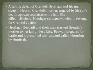 After the defeat of Grendel, Hrothgar and his men 
sleep in Heorot. Grendel’s mother, angered by his son’s 
death, appears and attacks the hall. She 
killed Æschere, Hrothgar’s trusted warrior, in revenge 
for Grendel's defeat. 
 Hrothgar, Beowulf and their men tracked Grendel’s 
mother to her lair under a lake. Beowulf prepares for 
battle and is presented with a sword called Hrunting 
by Hunferth. 
 