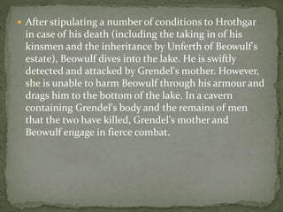  After stipulating a number of conditions to Hrothgar 
in case of his death (including the taking in of his 
kinsmen and the inheritance by Unferth of Beowulf's 
estate), Beowulf dives into the lake. He is swiftly 
detected and attacked by Grendel's mother. However, 
she is unable to harm Beowulf through his armour and 
drags him to the bottom of the lake. In a cavern 
containing Grendel's body and the remains of men 
that the two have killed, Grendel's mother and 
Beowulf engage in fierce combat. 
 