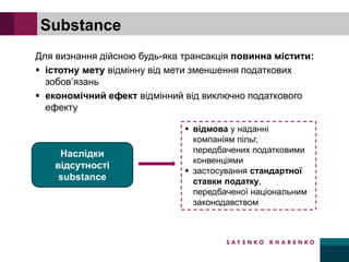 Для визнання дійсною будь-яка трансакція повинна містити:
▪ істотну мету відмінну від мети зменшення податкових
зобов’язань
▪ економічний ефект відмінний від виключно податкового
ефекту
Substance
Наслідки
відсутності
substance
▪ відмова у наданні
компаніям пільг,
передбачених податковими
конвенціями
▪ застосування стандартної
ставки податку,
передбаченої національним
законодавством
 