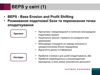 BEPS у світі (1)
• BEPS - Base Erosion and Profit Shifting
• Розмивання податкової бази та перенесення точки
оподаткування
Причини
• Прогалини і невідповідності в поточних міжнародних
податкових правил
• Національні закони і правила не узгоджені між
державами
• Міжнародні стандарти не завжди актуальні в
швидкоплинному бізнес-середовищі
• Відсутність даних та інформації
• Прибуток «зникає» для цілей оподаткування, або
• Прибуток переміщується у низькоподаткові
юрисдикції, в яких немає економічної діяльності
Наслідки
 