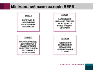 ЗАХІД 5
БОРОТЬБА ЗІ
ШКІДЛИВИМИ
ПОДАТКОВИМИ
ПРАКТИКАМИ
ЗАХІД 13
НАСТАНОВИ ЩОДО
ДОКУМЕНТАЦІЇ З
ТРАНСФЕРТНОГО
ЦІНОУТВОРЕННЯ ТА
ЗВІТУВАННЯ В
РОЗРІЗІ КРАЇН
Мінімальний пакет заходів BEPS
ЗАХІД 6
ЗАПОБІГАННЯ
НАДАННЮ ПЕРЕВАГ
ЗА УГОДОЮ ЗА
НЕВІДПОВІДНИХ
ОБСТАВИН
ЗАХІД 14
ПІДВИЩЕННЯ
ЕФЕКТИВНОСТІ
МЕХАНІЗМІВ
ВРЕГУЛЮВАННЯ
СПОРІВ
 