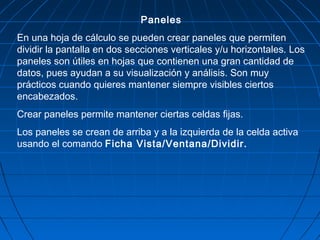 Paneles
En una hoja de cálculo se pueden crear paneles que permiten
dividir la pantalla en dos secciones verticales y/u horizontales. Los
paneles son útiles en hojas que contienen una gran cantidad de
datos, pues ayudan a su visualización y análisis. Son muy
prácticos cuando quieres mantener siempre visibles ciertos
encabezados.
Crear paneles permite mantener ciertas celdas fijas.
Los paneles se crean de arriba y a la izquierda de la celda activa
usando el comando Ficha Vista/Ventana/Dividir.
 
