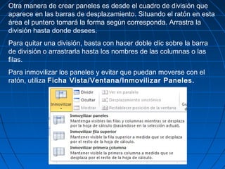 Otra manera de crear paneles es desde el cuadro de división que
aparece en las barras de desplazamiento. Situando el ratón en esta
área el puntero tomará la forma según corresponda. Arrastra la
división hasta donde desees.
Para quitar una división, basta con hacer doble clic sobre la barra
de división o arrastrarla hasta los nombres de las columnas o las
filas.
Para inmovilizar los paneles y evitar que puedan moverse con el
ratón, utiliza Ficha Vista/Ventana/Inmovilizar Paneles.
 