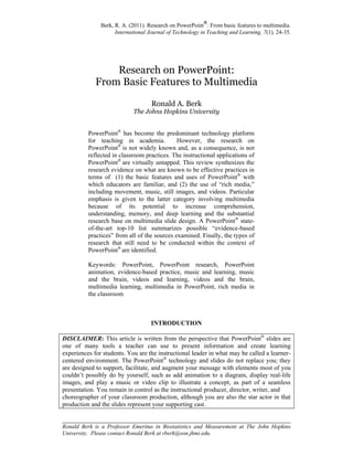 Berk, R. A. (2011). Research on PowerPoint
®
: From basic features to multimedia.
International Journal of Technology in Teaching and Learning, 7(1), 24-35.
________________________________________________________________________
Ronald Berk is a Professor Emeritus in Biostatistics and Measurement at The John Hopkins
University. Please contact Ronald Berk at rberk@son.jhmi.edu.
Research on PowerPoint:
From Basic Features to Multimedia
Ronald A. Berk
The Johns Hopkins University
PowerPoint®
has become the predominant technology platform
for teaching in academia. However, the research on
PowerPoint®
is not widely known and, as a consequence, is not
reflected in classroom practices. The instructional applications of
PowerPoint®
are virtually untapped. This review synthesizes the
research evidence on what are known to be effective practices in
terms of (1) the basic features and uses of PowerPoint®
with
which educators are familiar, and (2) the use of “rich media,”
including movement, music, still images, and videos. Particular
emphasis is given to the latter category involving multimedia
because of its potential to increase comprehension,
understanding, memory, and deep learning and the substantial
research base on multimedia slide design. A PowerPoint®
state-
of-the-art top-10 list summarizes possible “evidence-based
practices” from all of the sources examined. Finally, the types of
research that still need to be conducted within the context of
PowerPoint®
are identified.
Keywords: PowerPoint, PowerPoint research, PowerPoint
animation, evidence-based practice, music and learning, music
and the brain, videos and learning, videos and the brain,
multimedia learning, multimedia in PowerPoint, rich media in
the classroom
INTRODUCTION
DISCLAIMER: This article is written from the perspective that PowerPoint®
slides are
one of many tools a teacher can use to present information and create learning
experiences for students. You are the instructional leader in what may be called a learner-
centered environment. The PowerPoint®
technology and slides do not replace you; they
are designed to support, facilitate, and augment your message with elements most of you
couldn’t possibly do by yourself, such as add animation to a diagram, display real-life
images, and play a music or video clip to illustrate a concept, as part of a seamless
presentation. You remain in control as the instructional producer, director, writer, and
choreographer of your classroom production, although you are also the star actor in that
production and the slides represent your supporting cast.
 