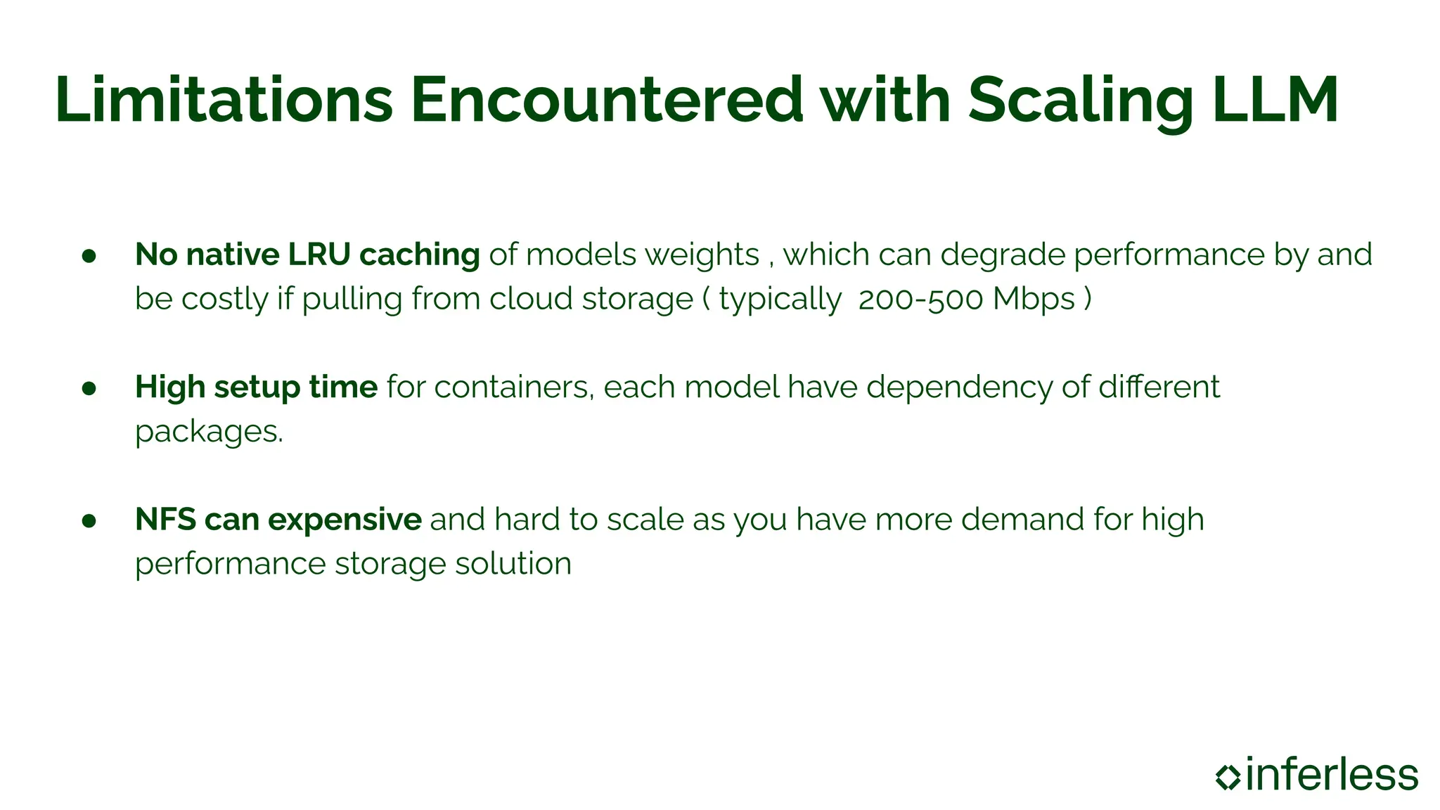 Limitations Encountered with Scaling LLM
● No native LRU caching of models weights , which can degrade performance by and
be costly if pulling from cloud storage ( typically 200-500 Mbps )
● High setup time for containers, each model have dependency of diﬀerent
packages.
● NFS can expensive and hard to scale as you have more demand for high
performance storage solution
 