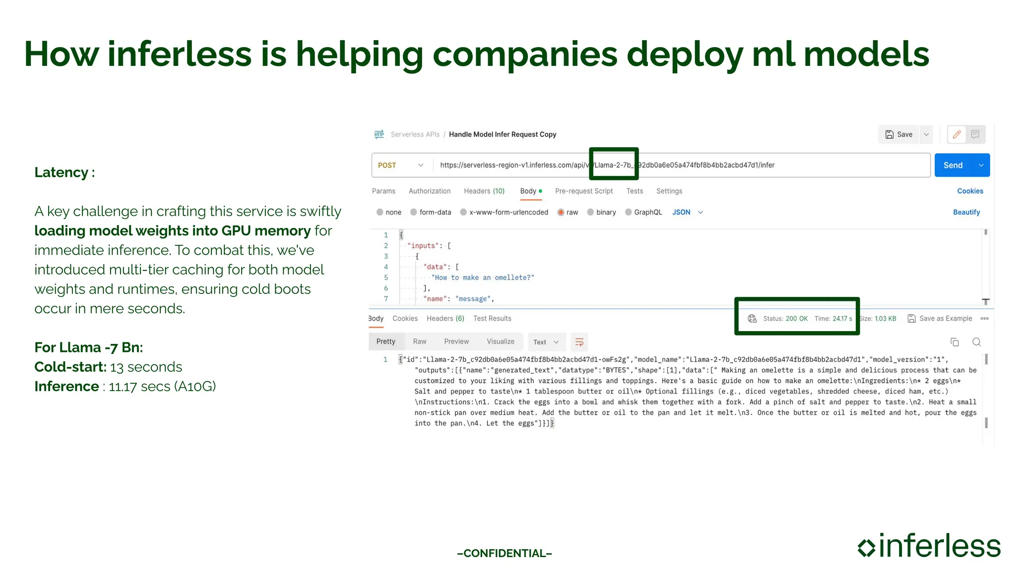 How inferless is helping companies deploy ml models
–CONFIDENTIAL–
Latency :
A key challenge in crafting this service is swiftly
loading model weights into GPU memory for
immediate inference. To combat this, we've
introduced multi-tier caching for both model
weights and runtimes, ensuring cold boots
occur in mere seconds.
For Llama -7 Bn:
Cold-start: 13 seconds
Inference : 11.17 secs (A10G)
 