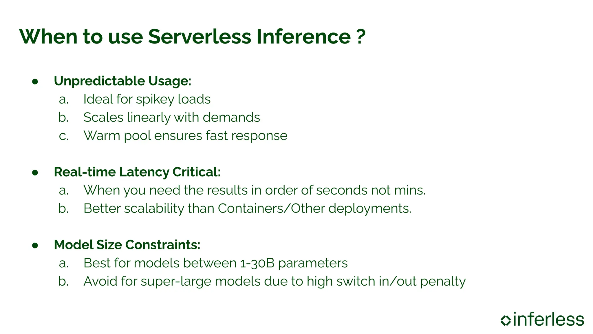 When to use Serverless Inference ?
● Unpredictable Usage:
a. Ideal for spikey loads
b. Scales linearly with demands
c. Warm pool ensures fast response
● Real-time Latency Critical:
a. When you need the results in order of seconds not mins.
b. Better scalability than Containers/Other deployments.
● Model Size Constraints:
a. Best for models between 1-30B parameters
b. Avoid for super-large models due to high switch in/out penalty
 