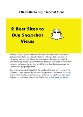 2 Best Sites to Buy Snapchat Views
In today's digital age, social media platforms have transformed the way we
communicate, share, and interact with the world. Snapchat, a multimedia
messaging app, has gained immense popularity for its unique approach to
content sharing. With its ephemeral nature, Snapchat encourages users to share
moments and stories that are only available for a short duration, making it a
dynamic and engaging platform.
One essential aspect of Snapchat is the number of views a story receives. The
number of views signifies the reach and engagement of the content. Naturally,
higher views translate to more extensive exposure and a potential increase in
followers or customers. Here are the 2 Best Sites to Buy Snapchat Views.
 