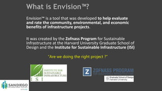 What is Envision™?
Envision™ is a tool that was developed to help evaluate
and rate the community, environmental, and economic
benefits of infrastructure projects.
It was created by the Zofnass Program for Sustainable
Infrastructure at the Harvard University Graduate School of
Design and the Institute for Sustainable Infrastructure (ISI)
“Are we doing the right project ?”
 