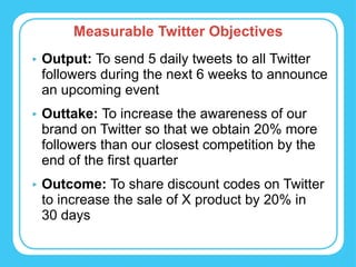 Measurable Twitter Objectives Output:  To send 5 daily tweets to all Twitter followers during the next 6 weeks to announce an upcoming event Outtake:  To increase the awareness of our brand on Twitter so that we obtain 20% more followers than our closest competition by the end of the first quarter Outcome:  To share discount codes on Twitter to increase the sale of X product by 20% in  30 days 